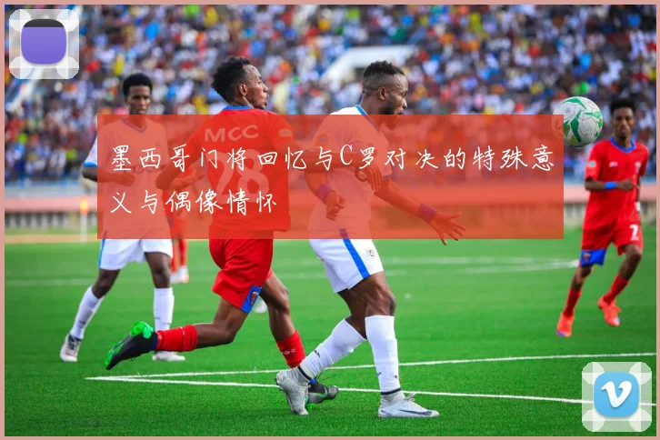 墨西哥门将回忆与C罗对决的特殊意义与偶像情怀