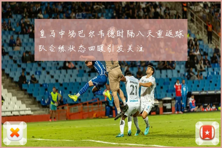 皇马中场巴尔韦德时隔八天重返球队合练状态回暖引发关注