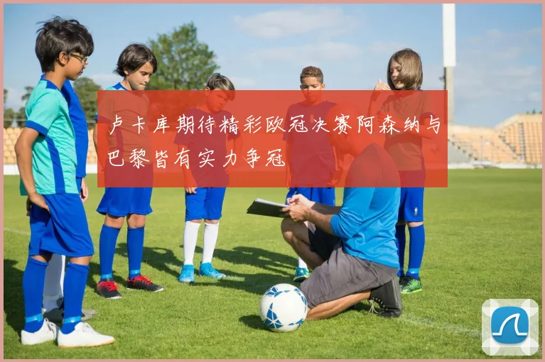 卢卡库期待精彩欧冠决赛阿森纳与巴黎皆有实力争冠