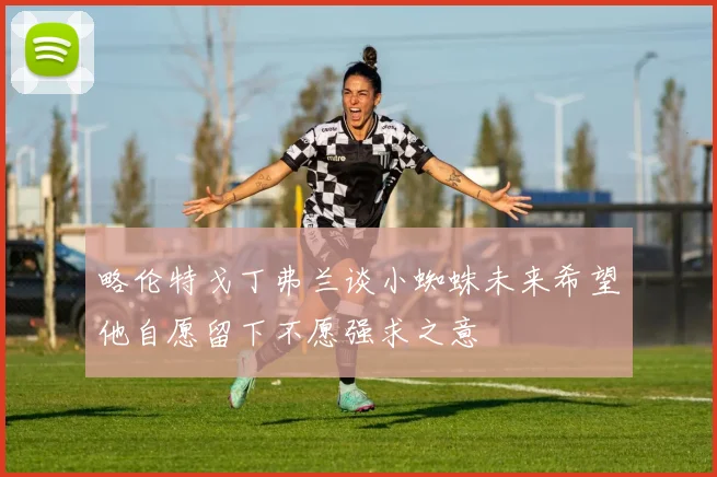 略伦特戈丁弗兰谈小蜘蛛未来希望他自愿留下不愿强求之意