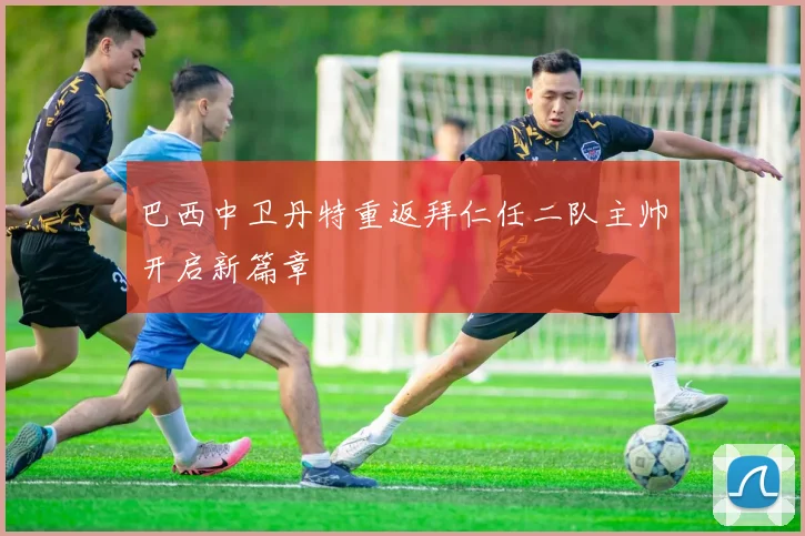 巴西中卫丹特重返拜仁任二队主帅开启新篇章