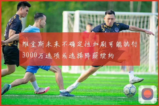 维金斯未来不确定性加剧可能执行3000万选项或选择降薪续约