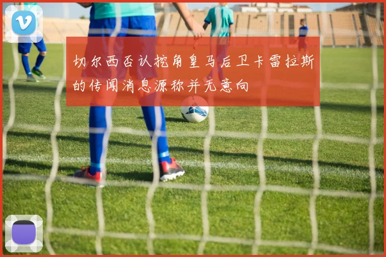 切尔西否认挖角皇马后卫卡雷拉斯的传闻消息源称并无意向