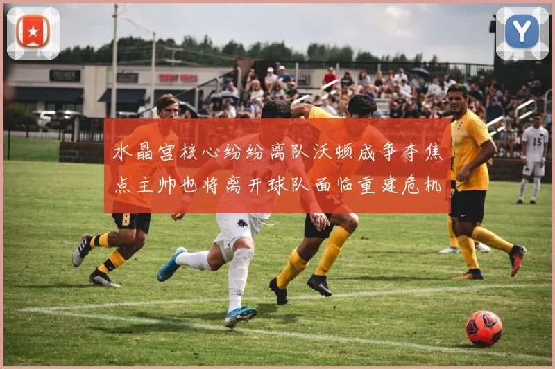 水晶宫核心纷纷离队沃顿成争夺焦点主帅也将离开球队面临重建危机