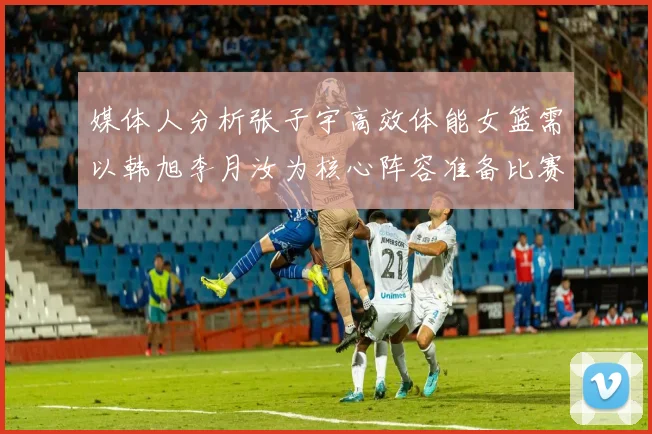 媒体人分析张子宇高效体能女篮需以韩旭李月汝为核心阵容准备比赛