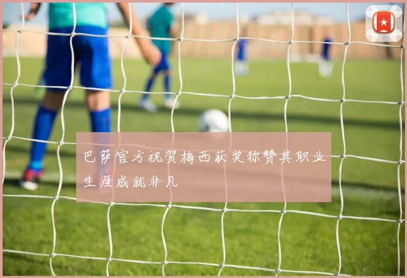 巴萨官方祝贺梅西获奖称赞其职业生涯成就非凡