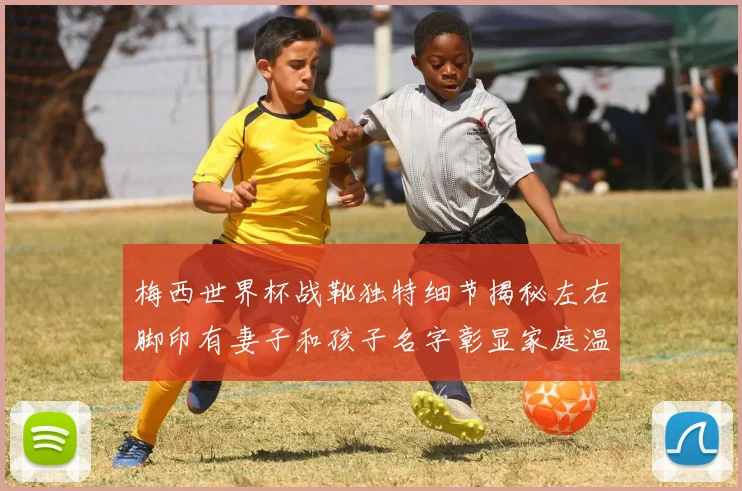 梅西世界杯战靴独特细节揭秘左右脚印有妻子和孩子名字彰显家庭温暖