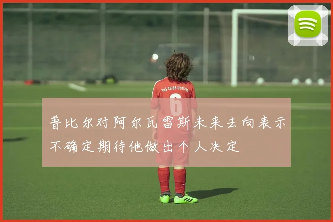 普比尔对阿尔瓦雷斯未来去向表示不确定期待他做出个人决定