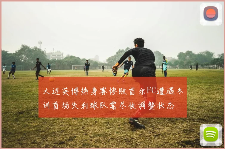 大连英博热身赛惨败首尔FC遭遇冬训首场失利球队需尽快调整状态