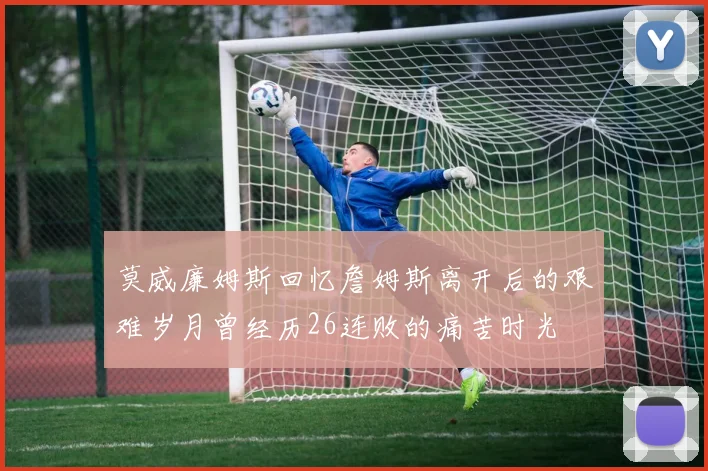 莫威廉姆斯回忆詹姆斯离开后的艰难岁月曾经历26连败的痛苦时光