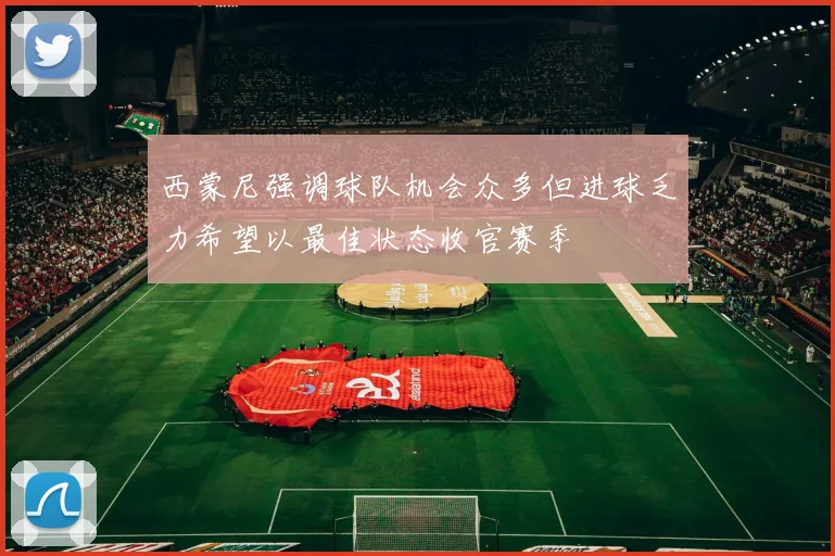 西蒙尼强调球队机会众多但进球乏力希望以最佳状态收官赛季