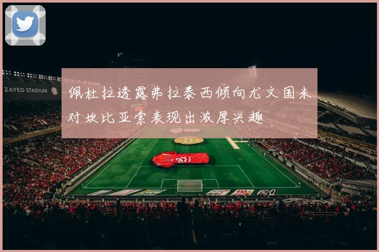 佩杜拉透露弗拉泰西倾向尤文国米对坎比亚索表现出浓厚兴趣