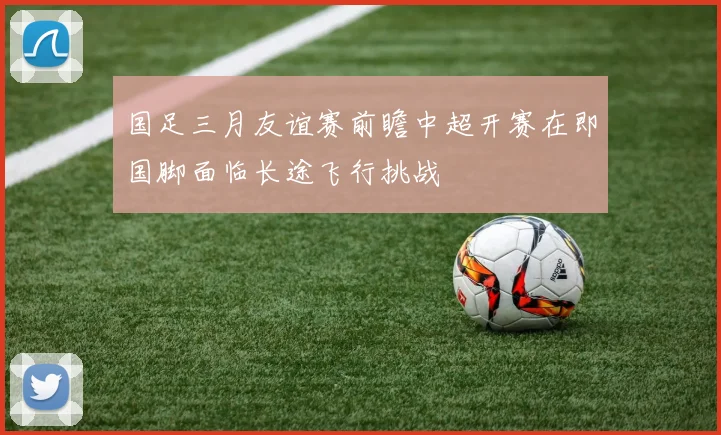国足三月友谊赛前瞻中超开赛在即国脚面临长途飞行挑战