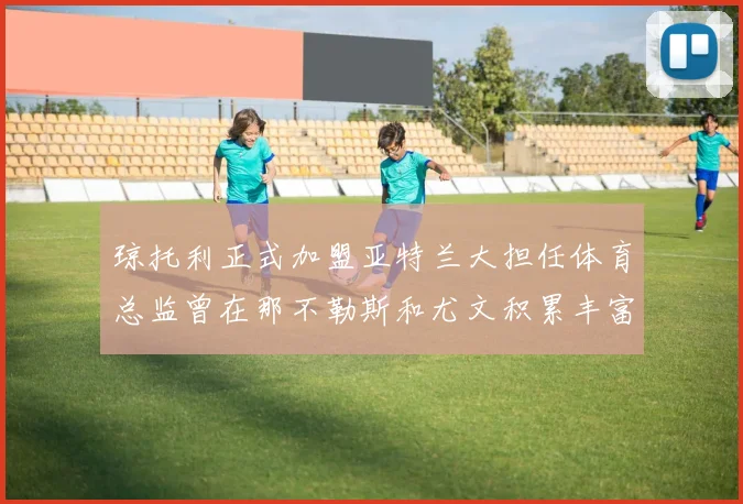 琼托利正式加盟亚特兰大担任体育总监曾在那不勒斯和尤文积累丰富经验