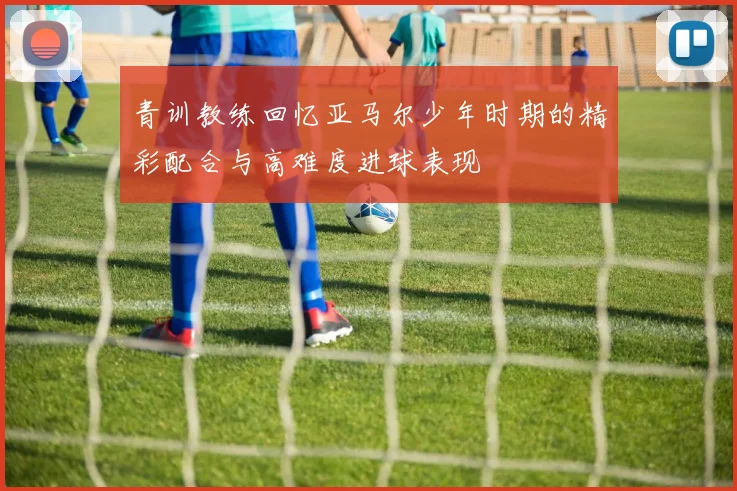 青训教练回忆亚马尔少年时期的精彩配合与高难度进球表现