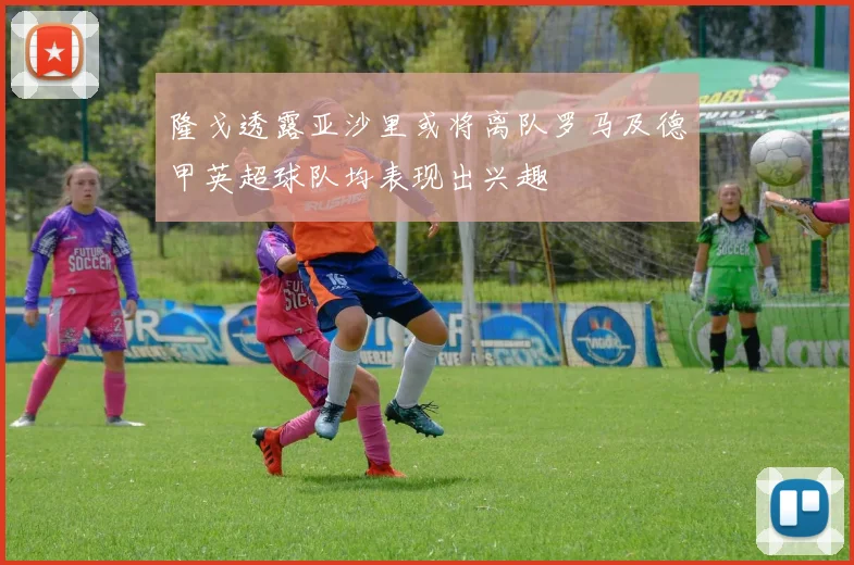 隆戈透露亚沙里或将离队罗马及德甲英超球队均表现出兴趣
