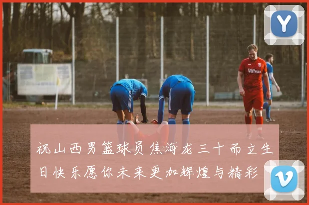 祝山西男篮球员焦海龙三十而立生日快乐愿你未来更加辉煌与精彩