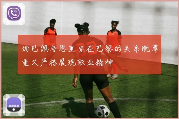 姆巴佩与恩里克在巴黎的关系既尊重又严格展现职业精神